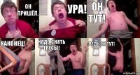 Он пришёл. Ура! Он тут! Наконец! Надо снять трусы! Ведь он тут!