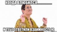 когда влюбился.................. и тебе ответили взаимностью