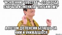 "искренние чувства" - это когда сначала изменила "любимому" а потом до пенсии бегаешь за ним и унижаешься