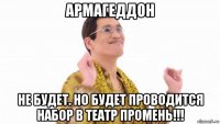 армагеддон не будет. но будет проводится набор в театр промень!!!