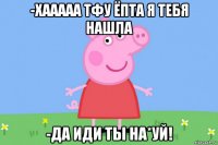 -хааааа тфу ёпта я тебя нашла -да иди ты на*уй!