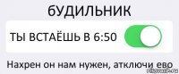 бУДИЛЬНИК ТЫ ВСТАЁШЬ В 6:50 Нахрен он нам нужен, атключи ево