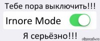 Тебе пора выключить!!! Irnore Mode Я серьёзно!!!