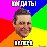 когда ты валера