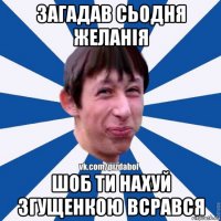 загадав сьодня желанія шоб ти нахуй згущенкою всрався