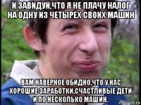 и завидуй,что я не плачу налог на одну из четырех своих машин вам наверное обидно,что у нас хорошие заработки,счастливые дети и по несколько машин.