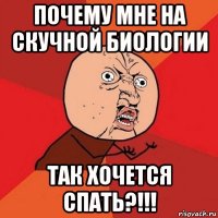 почему мне на скучной биологии так хочется спать?!!!