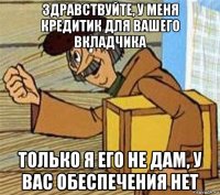 здравствуйте, у меня кредитик для вашего вкладчика только я его не дам, у вас обеспечения нет