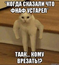 *когда сказали что фнаф устарел* таак... кому врезать!?