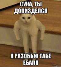 сука, ты допизделся я разобью табе ебало