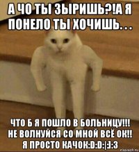 а чо ты зыришь?!а я понело ты хочишь. . . что б я пошло в больницу!!! не волнуйся со мной всё ок!! я просто качок:d:d:|:]:3