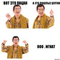 вот это пацан а это пошлые шутки ооо . игнат