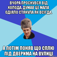 вчора проснувся від холода, думав це мала одіяло стянула як всігда. а потім поняв що сплю під дверима на вулиці