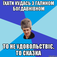 їхати кудась з галином богдавнівном то не удовольствіє, то сказка