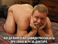  когда попросил давида рассказать про свою игру за доктора.