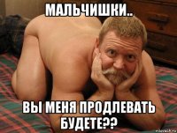 мальчишки.. вы меня продлевать будете??