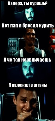 Валера, ты куришь? Нет пап я бросил курить А че так нервничаешь Я наложил в штаны