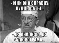 - мни оно справку пудпысаты... - дэ анализы, дэ флюрограма...