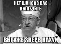 нет шансов вас вылечить вы уже зверь нахуй