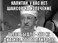 капитан, у вас нет шансов на излечение тупое быдло - это не диагноз, это от природы