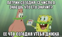 патрик,сегодня 13 число,а знаешь что ето значит? ее что сегодня утебя днюха