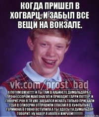 когда пришел в хогварц, и забыл все вещи на вокзале. а потом вжух!!!!! и ты там в кабинете думбльдора с профессором макгонагол и приходит гарри поттер, и говорит рон я тя уже заебался искать только приехали тебя в слизерин отправили спасай я в хуфльпуфе гермиона в говно вступила а ты здесь!!!а думбльдор говорит: ну нахер я уволен жируем!!!!!!!!!!