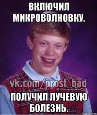 включил микроволновку. получил лучевую болезнь.