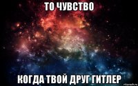 то чувство когда твой друг гитлер