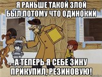 я раньше такой злой был,потому что одинокий а теперь я себе зину прикупил, резиновую!