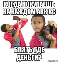 когда покупаешь на каждом акк кс блять где деньги?