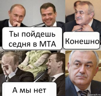 Ты пойдешь седня в МТА Конешно А мы нет