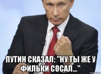  путин сказал: "ну ты же у фильки сосал..."