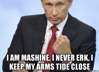  i am mashine, i never erk, i keep my arms tide close