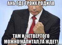 ань где троих родила там и четвертого можно!капитал та ждет!