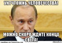 унтчтожиь человечества! можно скоро ждите конца света!