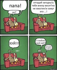 папа! чо? отгадай загадку!у тебя внизу весит!но не хвостик!и зовут его ...! ХУЙ!!! я люблю свой хуй!!! боже чо только дети не делают что-бы добится от папы свой писюн!