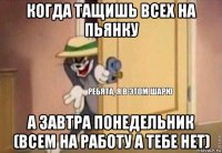 когда тащишь всех на пьянку а завтра понедельник (всем на работу а тебе нет)