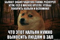 бывает забил чашечку танжа, разогрел угли, сел в магкое кресло, чтобы покурить кальян и вспомнил что этот кальян нужно выносить людям в зал