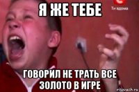 я же тебе говорил не трать все золото в игре