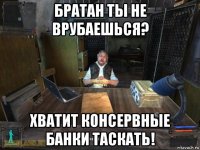 братан ты не врубаешься? хватит консервные банки таскать!