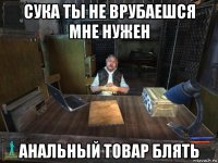 сука ты не врубаешся мне нужен анальный товар блять