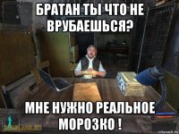 братан ты что не врубаешься? мне нужно реальное морозко !