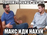 ты тоже любишь шутить макс иди нахуй