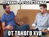 прикинь я вчора тримав от такого хуя