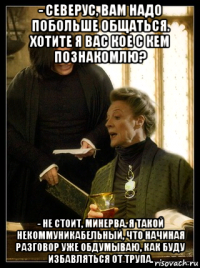 - северус, вам надо побольше общаться. хотите я вас кое с кем познакомлю? - не стоит, минерва. я такой некоммуникабельный, что начиная разговор уже обдумываю, как буду избавляться от трупа.