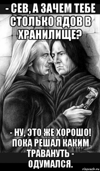 - сев, а зачем тебе столько ядов в хранилище? - ну, это же хорошо! пока решал каким травануть - одумался.