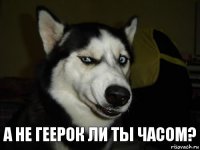 А не Геерок ли ты часом?