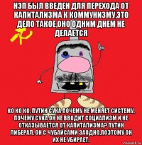 нэп был введен для перехода от капитализма к коммунизму,это дело такое,оно одним днем не делается ко ко ко, путин сука почему не меняет систему, почему сука он не вводит социализм и не отказывается от капитализма? путин либерал. он с чубайсами заодно,поэтому он их не убирает.