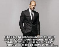  debugging is twice as hard as writing the code in the first place. therefore, if you write the code as cleverly as possible, you are, by definition, not smart enough to debug it. (c) jason statham