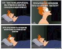 Сон: "Анастасия, добрый день, мы пришли на занятия, а свободных аудиторий нет Просыпаюсь в холодном поту со словами :"Как нет?!" Хотя, бред какой-то, сегодня же воскресенье и у групп ЕНТ нет занятий 